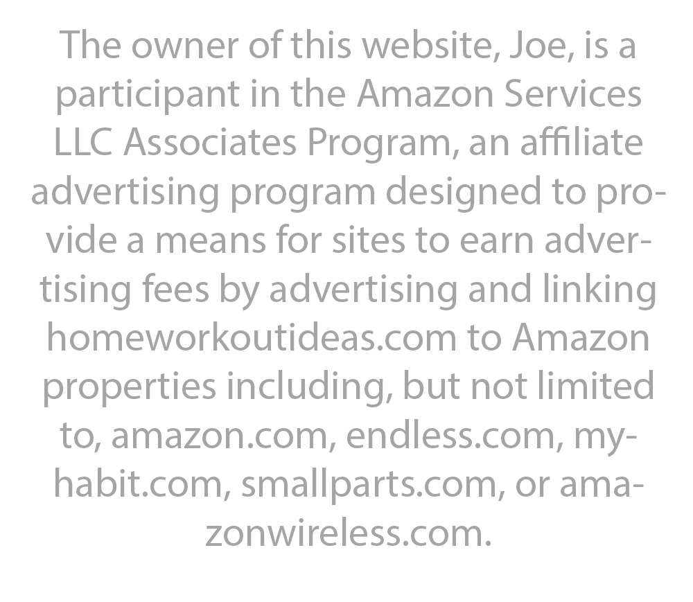 The owner of this website, Joe, is a participant in the Amazon Services LLC Associates Program, an affiliate advertising program designed to provide a means for sites to earn advertising fees by advertising and linking homeworkoutideas.com to Amazon properties including, but not limited to, amazon.com, endless.com, myhabit.com, smallparts.com, or amazonwireless.com.